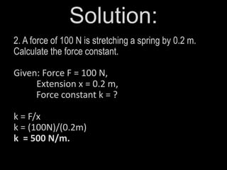 Solution:
2. A force of 100 N is stretching a spring by 0.2 m.
Calculate the force constant.
Given: Force F = 100 N,
Extension x = 0.2 m,
Force constant k = ?
k = F/x
k = (100N)/(0.2m)
k = 500 N/m.
 