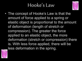 Hooke’s Law
• The concept of Hooke’s Law is that the
amount of force applied to a spring or
elastic object is proportional to the amount
of deformation (length of stretch or
compression). The greater the force
applied to an elastic object, the more
deformation (stretch or compression) there
is. With less force applied, there will be
less deformation in the spring.
 