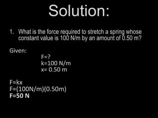 Solution:
1. What is the force required to stretch a spring whose
constant value is 100 N/m by an amount of 0.50 m?
Given:
F=?
k=100 N/m
x= 0.50 m
F=kx
F=(100N/m)(0.50m)
F=50 N
 