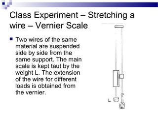 Class Experiment – Stretching a
wire – Vernier Scale
 Two wires of the same
material are suspended
side by side from the
same support. The main
scale is kept taut by the
weight L. The extension
of the wire for different
loads is obtained from
the vernier.
 