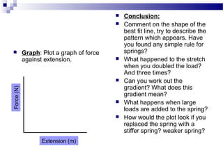  Graph: Plot a graph of force 
against extension.
 Conclusion: 
 Comment on the shape of the 
best fit line, try to describe the 
pattern which appears. Have 
you found any simple rule for 
springs?
 What happened to the stretch 
when you doubled the load? 
And three times?
 Can you work out the 
gradient? What does this 
gradient mean? 
 What happens when large 
loads are added to the spring?
 How would the plot look if you 
replaced the spring with a 
stiffer spring? weaker spring?
Force (N)
Extension (m)
 