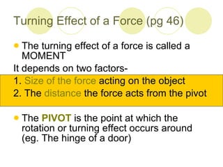 Turning Effect of a Force (pg 46) The turning effect of a force is called a MOMENT It depends on two factors- 1.  Size of the force  acting on the object 2. The  distance  the force acts from the pivot The  PIVOT  is the point at which the rotation or turning effect occurs around (eg. The hinge of a door) 
