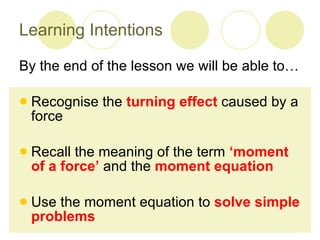 Learning Intentions By the end of the lesson we will be able to… Recognise the  turning effect  caused by a force Recall the meaning of the term  ‘moment of a force’  and the  moment equation Use the moment equation to  solve simple problems 