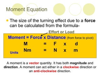 Moment Equation The size of the turning effect due to a  force  can be calculated from the formula- Moment = Force x Distance   (from force to pivot) M = F  x  d Nm  =  N  x  m Effort or Load Units A moment is a  vector  quantity. It has both  magnitude  and  direction . A moment can act either in a  clockwise  direction or an  anti-clockwise  direction. 