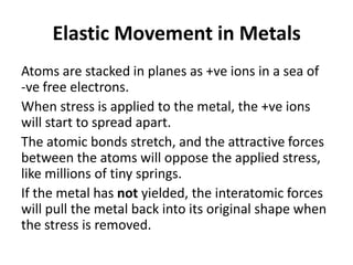 Elastic Movement in Metals
Atoms are stacked in planes as +ve ions in a sea of
-ve free electrons.
When stress is applied to the metal, the +ve ions
will start to spread apart.
The atomic bonds stretch, and the attractive forces
between the atoms will oppose the applied stress,
like millions of tiny springs.
If the metal has not yielded, the interatomic forces
will pull the metal back into its original shape when
the stress is removed.
 