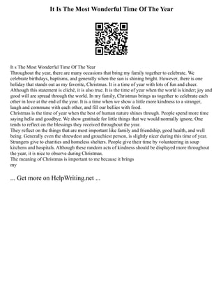 It Is The Most Wonderful Time Of The Year
It s The Most Wonderful Time Of The Year
Throughout the year, there are many occasions that bring my family together to celebrate. We
celebrate birthdays, baptisms, and generally when the sun is shining bright. However, there is one
holiday that stands out as my favorite, Christmas. It is a time of year with lots of fun and cheer.
Although this statement is cliché, it is also true. It is the time of year when the world is kinder; joy and
good will are spread through the world. In my family, Christmas brings us together to celebrate each
other in love at the end of the year. It is a time when we show a little more kindness to a stranger,
laugh and commune with each other, and fill our bellies with food.
Christmas is the time of year when the best of human nature shines through. People spend more time
saying hello and goodbye. We show gratitude for little things that we would normally ignore. One
tends to reflect on the blessings they received throughout the year.
They reflect on the things that are most important like family and friendship, good health, and well
being. Generally even the shrewdest and grouchiest person, is slightly nicer during this time of year.
Strangers give to charities and homeless shelters. People give their time by volunteering in soup
kitchens and hospitals. Although these random acts of kindness should be displayed more throughout
the year, it is nice to observe during Christmas.
The meaning of Christmas is important to me because it brings
my
... Get more on HelpWriting.net ...
 