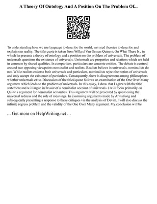 A Theory Of Ontology And A Position On The Problem Of...
To understanding how we use language to describe the world, we need theories to describe and
explain our reality. The title quote is taken from Willard Van Orman Quine s, On What There Is , in
which he presents a theory of ontology and a position on the problem of universals. The problem of
universals questions the existence of universals. Universals are properties and relations which are held
in common by shared qualities. In comparison, particulars are concrete entities. The debate is centred
around two opposing viewpoints nominalist and realists. Realists believe in universals, nominalists do
not. While realists endorse both universals and particulars, nominalists reject the notion of universals
and only accept the existence of particulars. Consequently, there is disagreement among philosophers
whether universals exist. Discussion of the titled quote follows an examination of the One Over Many
argument which leads to the problem of universals. In this essay, I show that I agree with the title
statement and will argue in favour of a nominalist account of universals. I will focus primarily on
Quine s argument for nominalist semantics. This argument will be presented by questioning the
universal redness and the role of meanings. In examining arguments made by Armstrong and
subsequently presenting a response to these critiques via the analysis of Devitt, I will also discuss the
infinite regress problem and the validity of the One Over Many argument. My conclusion will be
... Get more on HelpWriting.net ...
 
