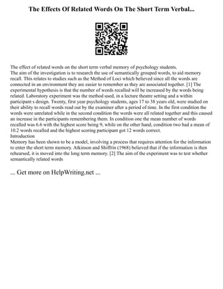 The Effects Of Related Words On The Short Term Verbal...
The effect of related words on the short term verbal memory of psychology students.
The aim of the investigation is to research the use of semantically grouped words, to aid memory
recall. This relates to studies such as the Method of Loci which believed since all the words are
connected in an environment they are easier to remember as they are associated together. [1] The
experimental hypothesis is that the number of words recalled will be increased by the words being
related. Laboratory experiment was the method used, in a lecture theatre setting and a within
participant s design. Twenty, first year psychology students, ages 17 to 38 years old, were studied on
their ability to recall words read out by the examiner after a period of time. In the first condition the
words were unrelated while in the second condition the words were all related together and this caused
an increase in the participants remembering them. In condition one the mean number of words
recalled was 6.6 with the highest score being 9, while on the other hand, condition two had a mean of
10.2 words recalled and the highest scoring participant got 12 words correct.
Introduction
Memory has been shown to be a model, involving a process that requires attention for the information
to enter the short term memory. Atkinson and Shiffrin (1968) believed that if the information is then
rehearsed, it is moved into the long term memory. [2] The aim of the experiment was to test whether
semantically related words
... Get more on HelpWriting.net ...
 