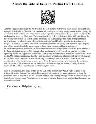 Andrew Bacevich Has Taken The Position That The U.S. Is
Andrew Bacevich has taken the position that the U.S. is more militaristic today than it has ever been. I
do agree with his belief that the U.S. has been advocating or pursuing an aggressive military policy for
quite some time. What is true about our militaristic posture, it remains unchanged even before the War
on Terrorism was ever fabricated. The resolution of the U.S. population to forge with its military for
two world wars which the use of atomic bomb and the overarching effect of inflicting maximum
destruction on population centers brought discussion of world leaders together for termination in
usage. The world s occupants had never fully recovered from the policy consequences regarding the
use of thee atomic bomb; however, since ... Show more content on Helpwriting.net ...
In an effort to provide protection for our international interest our political leadership point of view is
to show militaristic prowess. Mr. Bacevich has mentioned several examples regarding excessive
spending within the Department of Defense (DOD) that dwarfs those of America s closest allies. Also
noted, Mr. Bacevich explained that the Navy maintains several large attack aircraft carriers; however,
in the battle fleets of the world, there is no ship even comparable to a Nimitz class carrier. The
question is why do we continue to move away from the general principle to maintain the minimum
force required. I think because we are living in a capitalist society the power of money is at the
forefront. The DOD is an industrial military conglomerate.
Now is the question, is it good or bad for the U.S. to be militaristic? Well, I feel it is good to be
militaristic within limits of our national interest and international presence. A statement made by
President Bush in regards to the 9/11 attacks was that this country must go on the offense and stay on
the offense. Like so many American, we were lead to believe that this war was justified; however, we
were really fooled
... Get more on HelpWriting.net ...
 