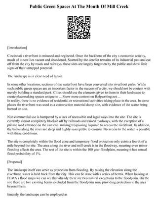Public Green Spaces At The Mouth Of Mill Creek
[Introduction]
Cincinnati s riverfront is misused and neglected. Once the backbone of the city s economic activity,
much of it now lies vacant and abandoned. Scarred by the derelict remains of its industrial past and cut
off from the city by roads and railways, these sites are largely forgotten by the public and show little
signs of their untapped potential.
The landscape is in clear need of repair.
In some other locations, sections of the waterfront have been converted into riverfront parks. While
such public green spaces are an important factor in the success of a city, we should not be content with
merely building a standard park. Cities should use the elements given to them in their landscape to
create placemaking spaces unique to ... Show more content on Helpwriting.net ...
In reality, there is no evidence of residential or recreational activities taking place in the area. In some
places the riverfront was used as a construction material dump site, with evidence of the waste being
burned on site.
Non commercial use is hampered by a lack of accessible and legal ways into the site. The site is
currently almost completely blocked off by railroads and raised roadways, with the exception of a
private road entrance on the east end, making trespassing required to access the riverfront. In addition,
the banks along the river are steep and highly susceptible to erosion. No access to the water is possible
with these conditions.
The site is completely within the flood zone and temporary flood protection only exists a fourth of a
mile beyond the site. The area along the river and mill creek is in the floodway, meaning even minor
flooding affects the area. The rest of the site is within the 100 year floodplain, meaning it has annual
flood probability of 1%.
[Proposal]
The landscape itself can serve as protection from flooding. By raising the elevation along the
riverfront, water is held back from the city. This can be done with a series of berms. When looking at
FEMA s flood maps we can see that already there are two natural exceptions to the floodplain. On the
site there are two existing berms excluded from the floodplain zone providing protection to the area
beyond them.
Innately, the landscape can be employed as
 