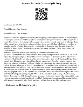 Arundel Partners Case Analysis Essay
spootyhead Apr 17, 2007
Arundel Partners Case Analysis
Arundel Partners Case Analysis
Executive Summary: A group of investors (Arundel group) is looking into the idea of purchasing the
sequel rights associated with films produced by one or more major movie studios. Movie rights are to
be purchased prior to films being made. Arundel wants to come up with a decision to either purchase
all the sequel rights for a studio s entire production during a specified period of time or purchase a
specified number of major films. Arundel s profitability is dependent upon the price it pays for a
portfolio of sequel rights. Our analysis of Arundel s proposal includes ... Show more content on
Helpwriting.net ...
More data on success probabilities may help to direct the course of action
We would also like to have information about the willingness of production companies to sell sequel
rights at a pre negotiated price. Action Plan: Given our analysis of the motion picture industry, we
recommend that Arundel carefully select the major film studios from which they intend to purchase
sequel rights. The net present value of hypothetical sequels taken from the available previous years
shows not only that the industry is highly volatile, but also that certain production studios are more
volatile than others in terms of their recent performance. In addition, some studios are consistently less
profitable than others. (See NPV for Each Production Company chart in appendix) Since the success
of film studios are relatively stable in the short term (see Rental Shares of Major Film Distributors
table and graph) Because of this stability, it is possible for Arundel to approach more profitable studios
with their offer to purchase sequel rights. Out of all the major film studios, only MCA Universal,
Warner Bros., and The Walt Disney Company generate a positive net present value on a per film basis.
However, according to casual inquiries, it is unlikely that any movie studio would enter negotiations
with Arundel on a per film price that is less than 1 million. Instead, the film studios seem to
... Get more on HelpWriting.net ...
 