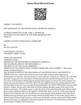 Azusa Street Revival Essay
LIBERTY UNIVERSITY
THE BEGINNING OF THE PENTECOSTAL CHURCH IN AMERICA
A PAPER SUBMITTED TO DR. CARL J. DIEMER JR.
IN PARTIAL FULFILLMENT OF THE REQUIREMENTS FOR
CHHI 525
LIBERTY BAPTIST THEOLOGICAL SEMINARY
BY
SYLVAN MOYER
LYNCHBURG, VIRGINIA
THURSDAY, APRIL 10, 2012
TABLE OF CONTENTS
INTRODUCTION 2
ORIGINS OF THE PENTECOSTAL CHURCH IN AMERICA 2
THE MAJOR FIGURES OF THE MOVEMENT 4
THE RESULTS OF THE AZUSA MISSION 6
GROWTH OF THE PENTECOSTAL CHURCH FROM THE AZUSA STREET ... Show more
content on Helpwriting.net ...
THE MAJOR FIGURES IN THE BEGINNING OF THE PENTECOSTAL MOVEMENT IN
AMERICA We now come to the section devoted to the major pioneers in the beginning of
Pentecostalism in America. The first person we want to discuss is Charles Fox Parham. He is the man
generally recognized as the formulation of Pentecostal doctrine and the theological founder of the
movement. Parham held to the theological argument that tongues are always the initial evidence of a
person receiving the baptism of the Holy Spirit. He also taught the necessity of being baptized with
the Holy Spirit as the only way to escape the great tribulation. In October 1900 Parham opened a bible
school in Topeka, Kansas and in December he led his students through a study of the tenets of the
Holiness movement. The students came to study the book of Acts and during the study Parham asked
them to find scriptural evidence of the baptism with the Holy Spirit. It was out of this study that led
Parham to the conclusion this was the biblical way a person received the baptism of the Holy Spirit.
Parham moved to Houston Texas and started a church and bible school. It was at this school where a
student name William Joseph Seymour, a black man attended the training sessions that Parham taught.
Because of the laws of segregation at the time Seymour was forced to sit in the hallway and listen to
the teachings of Parham. Seymour desired
 