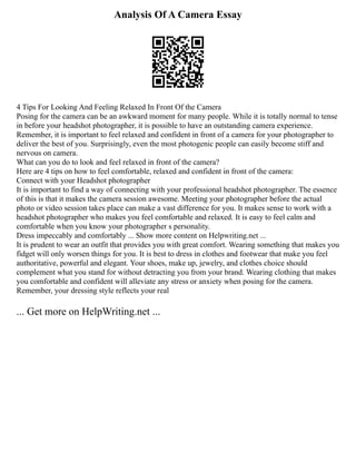 Analysis Of A Camera Essay
4 Tips For Looking And Feeling Relaxed In Front Of the Camera
Posing for the camera can be an awkward moment for many people. While it is totally normal to tense
in before your headshot photographer, it is possible to have an outstanding camera experience.
Remember, it is important to feel relaxed and confident in front of a camera for your photographer to
deliver the best of you. Surprisingly, even the most photogenic people can easily become stiff and
nervous on camera.
What can you do to look and feel relaxed in front of the camera?
Here are 4 tips on how to feel comfortable, relaxed and confident in front of the camera:
Connect with your Headshot photographer
It is important to find a way of connecting with your professional headshot photographer. The essence
of this is that it makes the camera session awesome. Meeting your photographer before the actual
photo or video session takes place can make a vast difference for you. It makes sense to work with a
headshot photographer who makes you feel comfortable and relaxed. It is easy to feel calm and
comfortable when you know your photographer s personality.
Dress impeccably and comfortably ... Show more content on Helpwriting.net ...
It is prudent to wear an outfit that provides you with great comfort. Wearing something that makes you
fidget will only worsen things for you. It is best to dress in clothes and footwear that make you feel
authoritative, powerful and elegant. Your shoes, make up, jewelry, and clothes choice should
complement what you stand for without detracting you from your brand. Wearing clothing that makes
you comfortable and confident will alleviate any stress or anxiety when posing for the camera.
Remember, your dressing style reflects your real
... Get more on HelpWriting.net ...
 