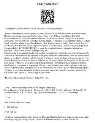 Family Structure
The impact of globalization on family structure: a sociological study
Abstract In the present research paper, we shall discuss a study which has been carried out on the
Bengali community situating in the lowlands (Tarai) of the Udham Singh Nagar district of
Uttarakhand and the effect of Modernization and Globalization on their family structure on this
community. Its historicity lies in the fact that the Bengali community living in the lowlands of Udham
Singh Nagar has all come from East Pakistan (Now Bangladesh) and mainly from its three districts
viz. Khulna, Faridpur and Jasaur. Keywords: Impact of Globalization , Family Structure, Population
Exchange Policy INTRODUCTION Ever since the growth of human civilization, change has
remained ... Show more content on Helpwriting.net ...
Change in the first aspect of family structure has been clarified by the following point: Change in the
Structure of Family Due to the influence of Modernization and Globalization, there has been definite
change in the family structure and the original structure of family has been undergoing changes. The
nuclear Family has become the fashion and is taking the place of joint family system. In the past, the
joint family system was much prevalent in this community. But in the younger generation nuclear
family system is practiced at larger scale. During research it also came in limelight that in the past
majority of the families were large, but in the present time the family size has been changing rapidly.
The table given below shows the family structure and size of the Bengali community situating the
lowlands (Tarai) region of Udham Singh Nagar district.
Journal of Experimental Sciences 2012, 3(1): 10 13
11
Table 1. Nature and size of family in the Bengali community
Sl.No. Nature of Family Small (01 04 Members) 00 105 105 35% Size of Family Medium (03 07
Members) 00 114 114 38% Total Large (Above 07 Members) 81 00 81 27% Percentage
1 2 3 4
Joint Nuclear Total Percentage
81 219 300 100
27 81 100 100
The above mentioned table infers that about 27 percent families belong to large size and come under
the category of joint family systems. The total numbers of members in these families are
 