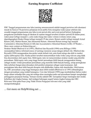 Earning Response Coefficient
ERC Tanggal pengumuman atas laba (earning announcement) adalah tanggal peristiwa info akuntansi
masuk ke bursa (t=0) peristiwa pelepasan lewat public Kita mengukur reaksi pasar sebelum dan
sesudah tanggal pengumuman atas laba (event period after and event period before) Sedangkan
pengukuran perubahan harga di lakukan di seputar tanggal tersebut (window period) Di dalam pasar,
reaksi pasar terbagi menjadi 2, yaitu reaksi harga dan reaksi volume (volume return yang
diperdagangkan) Reaksi Harga terbagi menjadi CP dan return. Return sendiri terbagi menjadi Actual
Return (AR), Market Return, dan Abonormal Return. Abnormal Return ternagi lagi menjadi
Cummulative Abnormal Return (CAR) dan Acccumulative Abnormal Return (AAR). CP Reaksi ...
Show more content on Helpwriting.net ...
Struktur Modal Dhaliwal et al (1991), Dhaliwal dan Reynold (1994) serta Billings (1999)
menunjukkan bahwa informativeness of earnings menurun sesuai dengan default risk. Dhaliwal dan
Reynald (1994) menggunakan dua proksi untuk default risk yaitu bond ratings dan debt to market
equity (debt/equity) ratio. Kedua proksi tersebut mencerminkan risiko risiko yang relevan yang tidak
bisa dicerminkan oleh equity beta. Debt/equity ratio ini mencerminkan struktur modal yang dimiliki
perusahaan. Debt/equity ratio yang tinggi berarti perusahaan lebih banyak menggunakan hutang
sebagai modal. Untuk perusahaan perusahaan yang memiliki lebih banyak hutang, setiap peningkatan
laba (sebelum bunga) akan dirasakan oleh pemberi pinjaman sebagai suatu keamanan. Jadi
peningkatan laba akan lebih banyak direspon oleh debtholder, bukan oleh shareholder. Oleh karena
itu, ERC perusahaan yang tinggi hutangnya akan lebih rendah (Dhaliwal et al 1991) dibandingkan
dengan perusahaan yang rendah hutangnya. Core dan Schrand (1999) juga membuktikan bahwa reaksi
harga saham terhadap laba yang tak terduga akan meningkat pada saat perusahaan hampir menghadapi
pelanggaran perjanjian hutang. Temuan mereka adalah ERC merupakan fungsi meningkat dari modal,
kebalikan dari tingkat hutang. Jadi terdapat hubungan negatif antara tingkat hutang dan ERC.
Relevansi Nilai pada Pasar yang Tidak Efisien Pengujian relevansi nilai yang tidak
mempertimbangkan
... Get more on HelpWriting.net ...
 