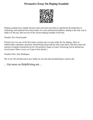 Persuasive Essay On Doping Scandals
Doping scandals have rapidly become more and more prevalent as significant developments in
technology and medicine have been made. For some professional athletes, doping is the only way to
make it to the top. Here are ten of the craziest doping scandals of all time.
Number Ten: Floyd Landis
Floyd Lewis was one of the first major cycling stars to come under fire for doping. After an
unbelievable comeback, questions started being asked and his urine came back with three times the
amount of regular testosterone levels. He pointed a finger at Lance Armstrong, but he denied any
involvement. (Don t worry, we ll get to him shortly.)
Number Nine: Alex Rodriguez
Oh, A rod. We all believed in you! Sadly, he was the only baseball player outed in the
... Get more on HelpWriting.net ...
 