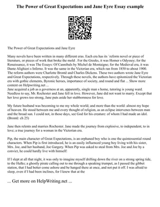 The Power of Great Expectations and Jane Eyre Essay example
The Power of Great Expectations and Jane Eyre
Many novels have been written in many different eras. Each era has its `reform novel or piece of
literature, or pieces of work that broke the mold . For the Greeks, it was Homer s Odyssey; for the
Renaissance, it was The Essays: Of Cannibals by Michel de Montaigne; for the Medieval era, it was
Dante Alighieri s Inferno. It was the same in the Victorian era, which ran from 1850 to about 1900.
The reform authors were Charlotte Brontë and Charles Dickens. These two authors wrote Jane Eyre
and Great Expectations, respectively. Through these novels, the authors have epitomized the Victorian
era with gothic elements, Byronic heroes, importance of society, and round and flat ... Show more
content on Helpwriting.net ...
Jane acquired a job as a governess at an, apparently, single man s home, tutoring is young ward.
Needless to say, Mr. Rochester and Jane fell in love. However, Jane did not want to marry. Except that
her love grows too strong, Jane puts aside her stubbornness for love.
My future husband was becoming to me my whole world; and more than the world: almost my hope
of heaven. He stood between me and every thought of religion, as an eclipse intervenes between man
and the broad sun. I could not, in those days, see God for his creature: of whom I had made an idol.
(Brontë: ch 25)
Jane then relents and marries Rochester. Jane made the journey from explosive, to independent, to in
love; a true journey for a woman in the Victorian era.
Pip, the main character of Great Expectations, is an orphaned boy who is one the quintessential round
characters. When Pip is first introduced, he is an easily influenced young boy living with his sister,
Mrs. Joe, and her husband, Joe Gargery. When Pip was asked to steal from Mrs. Joe and Joe by a
convict, he could hardly live with himself:
If I slept at all that night, it was only to imagine myself drifting down the river on a strong spring tide,
to the Hulks; a ghostly pirate calling out to me through a speaking trumpet, as I passed the gibbet
station, that I had better come ashore and be hanged there at once, and not put it off. I was afraid to
sleep, even if I had been inclines, for I knew that at the
... Get more on HelpWriting.net ...
 