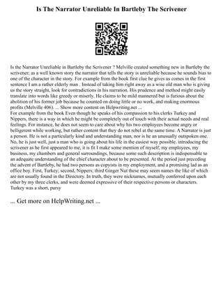 Is The Narrator Unreliable In Bartleby The Scrivener
Is the Narrator Unreliable in Bartleby the Scrivener ? Melville created something new in Bartleby the
scrivener; as a well known story the narrator that tells the story is unreliable because he sounds bias to
one of the character in the story. For example from the book first clue he gives us comes in the first
sentence I am a rather elderly man . Instead of taking him right away as a wise old man who is giving
us the story straight, look for contradictions in his narration. His prudence and method might easily
translate into words like greedy or miserly. He claims to be mild mannered but is furious about the
abolition of his former job because he counted on doing little or no work, and making enormous
profits (Melville 406). ... Show more content on Helpwriting.net ...
For example from the book Even though he speaks of his compassion to his clerks Turkey and
Nippers, there is a way in which he might be completely out of touch with their actual needs and real
feelings. For instance, he does not seem to care about why his two employees become angry or
belligerent while working, but rather content that they do not rebel at the same time. A Narrator is just
a person. He is not a particularly kind and understanding man, nor is he an unusually outspoken one.
No, he is just well, just a man who is going about his life in the easiest way possible. introducing the
scrivener as he first appeared to me, it is fit I make some mention of myself, my employees, my
business, my chambers and general surroundings, because some such description is indispensable to
an adequate understanding of the chief character about to be presented. At the period just preceding
the advent of Bartleby, he had two persons as copyists in my employment, and a promising lad as an
office boy. First, Turkey; second, Nippers; third Ginger Nut these may seem names the like of which
are not usually found in the Directory. In truth, they were nicknames, mutually conferred upon each
other by my three clerks, and were deemed expressive of their respective persons or characters.
Turkey was a short, pursy
... Get more on HelpWriting.net ...
 
