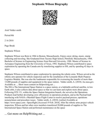 Stephanie Wilson Biography
Ariel Valdez smith
Period:8th
2 16 2018
Page Break
Stephanie Wilson
Stephanie Wilson was Born in 1966 in Boston, Massachusetts. Enjoys snow skiing, music, stamp
collecting and traveling. She Graduated from Taconic High School, Pittsfield, Massachusetts, 1984.
Bachelor of Science in Engineering Science from Harvard University, 1988. Master of Science in
Aerospace Engineering from the University of Texas, 1992. Stephanie Wilson contributed to space
exploration by operating the Canada arm by transferring supplies to ISS, and by spending 42 days in
space.
Stephanie Wilson contributed to space exploration by operating the robotic arms. Wilson served as the
robotic arm operator for vehicle inspection and for the installation of the Leonardo Multi Purpose
Logistics Module. She was also the loadmaster responsible for overseeing the transfer of more than
15,000 pounds of supplies and equipment to the space station . Valdez smith, A. (2018). Jsc.nasa.gov.
Available at: ... Show more content on Helpwriting.net ...
The ISS is The International Space Station is a space station, or a habitable artificial satellite, in low
Earth orbit, it also collects data about space so that we can learn and explore more about space.
Following STS 131, within the Space Station Integration branch, she served as the Operations
Products lead further developing crew efficiencies in operations products, and as the Payload lead
interfacing with NASA s Marshall Space Flight Center to resolve payload process, operations
nomenclature and procedure issues . Valdez smith, A. (2018). [online] Available at:
https://www.space.com › Spaceflight [Accessed 19 Feb. 2018]. After the robotic arms project vehicle
inspection, Wilson and her other crew members transferred 28,000 pounds of supplies to The
International Space Station and performed maintenance on the space
... Get more on HelpWriting.net ...
 