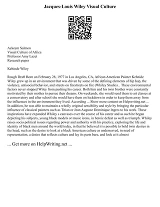 Jacques-Louis Wiley Visual Culture
Ackeem Salmon
Visual Culture of Africa
Professor Amy Lazet
Research paper
Kehinde Wiley
Rough Draft Born on February 28, 1977 in Los Angeles, CA, African American Painter Kehnide
Wiley grew up in an environment that was driven by some of the defining elements of hip hop, the
violence, antisocial behavior, and streets on firestreets on fire (Whiley Studio). . These environmental
factors never stopped Wiley from pushing his career. Both him and his twin brother were constantly
motivated by their mother to pursue their dreams. On weekends, she would send them to art classes at
a conservatory and after school she would have them on lockdown in order to keep them away from
the influences in the environment they lived. According ... Show more content on Helpwriting.net ...
In addition, he was able to maintain a wholly original sensibility and style by bringing the particular
influence of classical painters such as Titian or Jean Auguste Dominique Ingres to his work. These
inspirations have expanded Whiley s canvases over the course of his career and as such he began
depicting his subjects, young black models or music icons, in heroic defeat as well as triumph. Whiley
raises socio political issues regarding power and authority with his practice, exploring the life and
identity of black men around the world today, in that he believed it is possible to hold twin desires in
the head, such as the desire to look at a black American culture as underserved, in need of
representation, a desire that reflects culture and lay its parts bare, and look at it almost
... Get more on HelpWriting.net ...
 