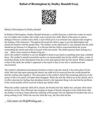 Ballad of Birmingham by Dudley Randall Essay
Ballad of Birmingham by Dudley Randall
In Ballad of Birmingham, Dudley Randall illustrates a conflict between a child who wishes to march
for civil rights and a mother who wishes only to protect her child. Much of this poem is read as
dialogue between a mother and a child, a style which gives it an intimate tone and provides insight to
the feelings of the characters. Throughout the poem the child is eager to go into Birmingham and
march for freedom with the people there. The mother, on the other hand, is very adamant that the child
should not go because it is dangerous. It is obvious that the child is concerned about the events
surrounding the march and wants to be part of the movement. The child expresses these feelings in a
way ... Show more content on Helpwriting.net ...
shows the mother?s inability to see her daughter?s desire to go march as anything more than a childish
fancy. The mother?s attitude toward the march is an unreasonable fear for her child?s safety, a state of
mind that alludes to her detachment from the events and opinions that fuel the march. When compared
to that of the child, the mother?s approach to the march is that of one who is uninformed and
unconcerned.
The mother?s detachment and idealism lead her to believe that the church is the safest place for her
child. She feels that upon entering the church, the child will be removed from the world around her
and the violence that engulfs it. This also points to the mother?s belief that remaining oblivious to the
source of the civil unrest will make them disappear. When she tells the child to go to the church, she is
in effect showing her feelings that attending church is the important thing to do and that the problems
of the world outside will be resolved without any further effort.
When the mother sends her child off to church, she brushes her hair, bathes her, and puts white shoes
and gloves on her. This effort put into creating an image of beauty and peace in her child shows that
the mother is trying to forget about the suffering of the people who are fighting for freedom that she is
doing nothing to aid. When she sees her child this way, she feels that she has
... Get more on HelpWriting.net ...
 