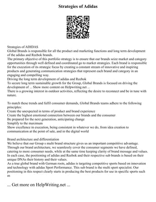 Strategies of Adidas
Strategies of ADIDAS
Global Brands is responsible for all the product and marketing functions and long term development
of the adidas and Reebok brands.
The primary objective of this portfolio strategy is to ensure that our brands seize market and category
opportunities through well defined and coordinated go to market strategies. Each brand is responsible
for the execution of its strategic focus by creating a constant stream of innovative and inspiring
products and generating communication strategies that represent each brand and category in an
engaging and compelling way.
Driving the long term development of adidas and Reebok
To secure long term sustainable growth for the Group, Global Brands is focused on driving the
development of ... Show more content on Helpwriting.net ...
There is a growing interest in outdoor activities, reflecting the desire to reconnect and be in tune with
nature.
To match these trends and fulfil consumer demands, Global Brands teams adhere to the following
principles:
Create the unexpected in terms of product and brand experience
Create the highest emotional connection between our brands and the consumer
Be prepared for the next generation, anticipating change
Simplify to the maximum
Show excellence in execution, being consistent in whatever we do, from idea creation to
communication at the point of sale, and in the digital world
Brand architecture and differentiation
We believe that our Group s multi brand structure gives us an important competitive advantage.
Through our brand architecture, we seamlessly cover the consumer segments we have defined,
catering to more consumer needs, while at the same time keeping clarity of brand message and values.
In each case, the positioning of adidas and Reebok and their respective sub brands is based on their
unique DNAs their history and their values.
As a true global brand with German roots, adidas is targeting competitive sports based on innovation
and technology with adidas Sport Performance. This sub brand is the multi sport specialist. Our
positioning in this respect clearly starts in producing the best products for use in specific sports such
as
... Get more on HelpWriting.net ...
 