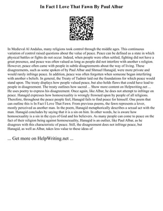 In Fact I Love That Fawn By Paul Albar
In Medieval Al Andalus, many religions took control through the middle ages. This continuous
variation of control raised questions about the value of peace. Peace can be defined as a state in which
physical battles or fights do not occur. Indeed, when people were often settled, fighting did not have a
great presence, and peace was often valued as long as people did not interfere with another s religion.
However, peace often came with people in subtle disagreements about the way of living. These
disagreements, such as some spoken of by Paul Albar and Shmuel Hanagid, were more private and
would rarely infringe peace. In addition, peace was often forgotten when someone began interfering
with another s beliefs. In general, the Treaty of Tudmir laid out the foundations for which peace would
stand upon. The treaty displays how people valued peace, but also holds flaws that could have lead to
people in disagreement. The treaty outlines how sacred ... Show more content on Helpwriting.net ...
He uses poetry to express his disagreement. Once again, like Albar, he does not attempt to infringe on
peace. Hanagid expresses how homosexuality is wrongly frowned upon by people of all religions.
Therefore, throughout the peace people feel, Hanagid fails to find peace for himself. One poem that
can outline this is In Fact I Love That Fawn. From previous poems, the fawn represents a lover,
mostly perceived as another man. In the poem, Hanagid metaphorically describes a sexual act with the
man. Hanagid concludes by saying that it is a sin on him. In other words, he is aware how
homosexuality is a sin in the eyes of God and his believers. As many people can come to peace on the
fact of their religion being against homosexuality, Hanagid is an outlier, like Paul Albar, as he
disagrees with this characteristic of peace. Still, the disagreement does not infringe peace, but
Hanagid, as well as Albar, takes less value to these ideas of
... Get more on HelpWriting.net ...
 