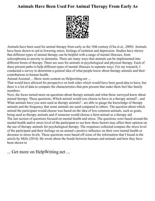 Animals Have Been Used For Animal Therapy From Early As
Animals have been used for animal therapy from early as the 18th century (Chu et al., 2009). Animals
have been shown to aid in lowering stress, feelings of isolation and depression. Studies have shown
that different types of animal therapy can be helpful with a range of mental illnesses, from
schizophrenia to anxiety to dementia. There are many ways that animals can be implemented into
different forms of therapy. There are uses for animals in psychological and physical therapy. Each of
these present paths to help different types of mental illnesses in separate ways. For my research, I
conducted a survey to determine a general idea of what people know about therapy animals and their
contributions to human health.
Animal Assisted ... Show more content on Helpwriting.net ...
That would have allowed for perspective on both sides which would have been good data to have, but
there is a lot of data to compare the characteristics that pets present that make them feel like family
members.
Next, the focus turned more on questions about therapy animals and what those surveyed knew about
animal therapy. These questions, Which animal would you choose to have as a therapy animal? , and
What animals have you seen used as therapy animals? , are able to gauge the knowledge of therapy
animals and the frequency that some animals are used compared to others. The question about which
animal the participant would choose was based on the idea of less common animals, such as goats,
being used as therapy animals and if someone would choose a farm animal as a therapy aid.
The last section of questions focused on mental health and stress. The questions were based around the
mental health and/or stress level of the participant to see how these factors may affect their opinion on
the use of therapy animals for psychological therapy. The responses collected compare the stress level
of the participant and their feelings on an animal s positive influence on their own mental health or
decrease in stress levels. These questions were based off some of the information that I found in the
article by Mills (2014). He wrote about the bonds between humans and animals and how they have
been shown to
... Get more on HelpWriting.net ...
 