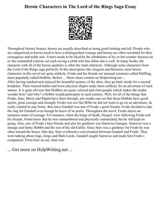 Heroic Characters in The Lord of the Rings Saga Essay
Throughout literary history, heroes are usually described as being good looking and tall. People who
are categorized as heroes need to have a distinguished courage and heroes are often rewarded for their
courageous and noble acts. A hero needs to be liked by the inhabitants of his or her country because he
or she committed a heroic act such saving a child who has fallen into a well. In many books, the
character with all of the heroic qualities is often the main character. Although some characters from
the Lord of the Rings saga perfectly fit this description like Aragorn and Boromir, most heroic
characters in this novel are quite unlikely. Frodo and his friends are unusual creatures called Halfling,
more popularly called Hobbits. Before ... Show more content on Helpwriting.net ...
After having smoked and enjoyed the beautiful scenery of the shire, they go back inside for a second
breakfast. Their relaxed habits and loose physical shapes make them unlikely for an adventure of such
stature. It is quite obvious that Hobbits are quiet, relaxed and clam people which makes the reader
wonder how? and why? a Hobbit would participate in such journey. Well, for all of the things that
Frodo, Sam, Merry and Pippin have been through, any reader can see that these Hobbits have good
spirits, great courage and strength. Frodo was not like Bilbo he did not want to go on an adventure, he
really wanted to stay home. But since Gandalf was one of Frodo s good friends, Frodo decided to take
the ring for Gandalf even though he knew of its perils. Throughout the novel, Frodo shows an
immense sense of courage. For instance, when the kings of death, Nazgul, were following Frodo and
his friends, Frodo knew that he was outnumbered and physically outmatched, but he still kept on
going. Also, one of Frodo s best friends and also his gardener was Samwise Gamgee. Samwise was a
strange and funny Hobbit and the son of the old Gaffer. Since Sam was a gardener for Frodo he was
often around the house. One day, Sam overheard a conversation between Gandalf and Frodo. They
were talking about rings, kings and Dark Lords. Gandalf caught Samwise and made him Frodo s
companion. From here on out, Sam was
... Get more on HelpWriting.net ...
 