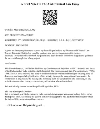 A Brief Note On The And Criminal Law Essay
WOMEN AND CRIMINAL LAW
SATI PREVENTION ACT,1987
SUBMITTED BY : SARTHAK CHILLER (A11911113165) B.A. LLB (H), SECTION C
ACKNOWLEDGEMENT
It gives me immense pleasure to express my heartfelt gratitude to my Women and Criminal Law
Teacher Priyanka Ghai for his valuable guidance and support in preparing this project.
Secondly, I would also like to thank my parents and peers for their continuous support and guidance
for successful completion of my project.
Introduction
Sati (Prevention) Act, 1987 is law instituted by Government of Rajasthan in 1987. It turned into an Act
of the Parliament of India with the establishment of The Commission of Sati (Prevention) Act, 1987 in
1988. The Act looks to avoid Sati hone or the intentional or constrained blazing or covering alive of
dowagers, and to preclude glorification of this activity through the recognition of any service, the
cooperation in any parade, the making of a monetary trust, the development of a sanctuary, or any
activities to remember or respect the memory of a widow who submitted sati.
Sati was initially banned under Bengal Sati Regulation, 1829
Sati The Burning Of A Widow
Sati is portrayed as a Hindu custom in India in which the dowager was copied to fiery debris on her
dead spouse s fire. Essentially the custom of Sati was accepted to be a deliberate Hindu act in which
the lady willful chooses to end her existence
... Get more on HelpWriting.net ...
 