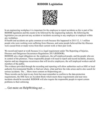 RIDDIR Legislation
In an engineering workplace it is important for the employee to report accidents as this is part of the
RIDDIR legislation and this needs to be followed by the engineering industry. By following the
legislation you can prevent any accident or incidents occurring to any employee or employer within
any workplace.
Ill health and accidents are quite common at work because this happened in 2011/12, 1.1 million
people who were working were suffering from illnesses, and some people believed that the illnesses
were caused from or made worse from their current work or their past work.
We record and report at work because it is a legal requirement under The Reporting of Injuries,
Diseases and Dangerous Occurrences Regulations 2013 (RIDDOR).
RIDDOR sets a legal obligation on: the employers, the self employed people, and the people who are
in control of the premises. These responsible people will need to report and record incidents, diseases,
injuries and any dangerous occurrences that will involve employees, the self employed workers and all
members of the public.
The evidence provided through the recording and reporting will allow authorities such as HSE or local
authority Environmental Health, to find out where, what and how the risks arises and to also search for
serious accidents. The ... Show more content on Helpwriting.net ...
These records can be kept in any form but must remember to confirm to the data protection
requirements, the HSE have an Accident Book which meets these requirements and near miss
incidents should be recorded. RIDDOR will also require the responsible people to report certain
problems to their enforcing
... Get more on HelpWriting.net ...
 