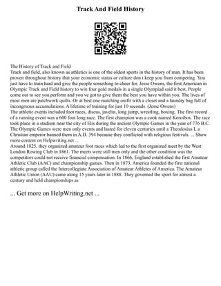 Track And Field History
The History of Track and Field
Track and field, also known as athletics is one of the oldest sports in the history of man. It has been
proven throughout history that your economic status or culture don t keep you from competing. You
just have to train hard and give the people something to cheer for. Jesse Owens, the first American in
Olympic Track and Field history to win four gold medals in a single Olympiad said it best, People
come out to see you perform and you ve got to give them the best you have within you. The lives of
most men are patchwork quilts. Or at best one matching outfit with a closet and a laundry bag full of
incongruous accumulations. A lifetime of training for just 10 seconds. (Jesse Owens)
The athletic events included foot races, discus, javelin, long jump, wrestling, boxing. The first record
of a running event was a 600 foot long race. The first champion was a cook named Koroibos. The race
took place in a stadium near the city of Elis during the ancient Olympic Games in the year of 776 B.C.
The Olympic Games were men only events and lasted for eleven centuries until a Theodosius I, a
Christian emperor banned them in A.D. 394 because they conflicted with religious festivals. ... Show
more content on Helpwriting.net ...
Around 1825, they organized amateur foot races which led to the first organized meet by the West
London Rowing Club in 1861. The meets were still men only and the other condition was the
competitors could not receive financial compensation. In 1866, England established the first Amateur
Athletic Club (AAC) and championship games. Then in 1873, America founded the first national
athletic group called the Intercollegiate Association of Amateur Athletes of America. The Amateur
Athletic Union (AAU) came along 15 years later in 1888. They governed the sport for almost a
century and held championships as
... Get more on HelpWriting.net ...
 