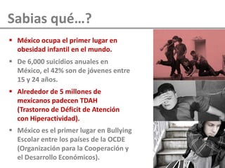 Sabias qué…?
 México ocupa el primer lugar en
obesidad infantil en el mundo.
 De 6,000 suicidios anuales en
México, el 42% son de jóvenes entre
15 y 24 años.
 Alrededor de 5 millones de
mexicanos padecen TDAH
(Trastorno de Déficit de Atención
con Hiperactividad).
 México es el primer lugar en Bullying
Escolar entre los países de la OCDE
(Organización para la Cooperación y
el Desarrollo Económicos).
 