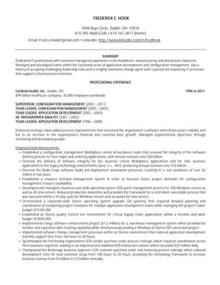 FREDERICK E. HOOK

                                            4946 Rays Circle, Dublin, OH 43016
                                        614-395-9668 (Cell) • 614-761-3811 (Home)
        Email: Fred.e.Hook@gmail.com • LinkedIn: http://www.linkedin.com/in/fredhook



                                                              SUMMARY
Dedicated IT professional with extensive managerial experience in the healthcare, manufacturing and distribution industries.
Managed and developed teams within the functional areas of application development and configuration management. Has a
history of accepting challenging leadership roles and is a highly motivated change agent with a passion for improving IT processes
that support critical business functions.

                                                   PROFESSIONAL EXPERIENCE

Cardinal Health, Inc., Dublin, OH                                                                                    1996 to 2011
$99 billion healthcare company; 30,000 employees worldwide

SUPERVISOR, CONFIGURATION MANAGEMENT (2007 – 2011)
TEAM LEADER, CONFIGURATION MANAGEMENT (2003 – 2007)
TEAM LEADER, APPLICATION DEVELOPMENT (2002 – 2003)
SR. PROGRAMMER ANALYST (2001 – 2002)
TEAM LEADER, APPLICATION DEVELOPMENT (1996 – 2000)

Delivered strategic value-added process improvements that increased the organization’s software and infrastructure stability and
led to an increase in the organization’s financial and customer-base growth. Managed organizational objectives through
mentoring and developing people.

Organizational Improvements:
  • Established a configuration management WebSphere center-of-excellence team that ensured the integrity of the software
    delivery process for four major web ordering applications, with annual revenues over $20 billion.
  • Oversaw the delivery of software integrity for 60+ business critical WebSphere applications and for 100+ business
    applications in the legacy technology environments (Java, C++, .Net), producing annual revenues over $16 billion.
  • Directed the Build Forge software build and deployment automation processes resulting in a cost avoidance of over $2
    million in two years.
  • Established a resource demand management system in order to forecast future project demands for configuration
    management resource availability.
  • Developed and managed a business unit-wide operating system (OS) patch management process for 450 Windows servers as
    well as 30 Unix servers. Reduced production downtime and provided the framework for a controlled, executable process that
    was executed within a 10-day cycle for Windows servers and six weeks for Unix servers.
  • Orchestrated a corporate-wide iSeries operating system upgrade (30 systems) that required detailed planning and
    coordination of competing project schedules for multiple application development teams while managing the project’s labor
    budget of $165,000.
  • Established an iSeries quality control test environment for critical Supply Chain applications within a timeline and labor
    budget of $550,000.
  • Implemented a large software enhancement project ($1.2 million) for a warehouse management system which provided lot
    number and expiration date tracking capability while simultaneously leading a Windows-to-iSeries EDI conversion project.
  • Implemented software change management processes within an iSeries environment that reduced application development
    monthly support time from 160 hours to 40 hours.
  • Spearheaded the Purchasing organization’s EDI vendor purchase order process redesign which required coordination across
    three business segments, leading to an improved and stabilized EDI transaction volume which exceeded $20 million daily.
  • Championed the Brokerage business segment’s EDI customer purchase order and invoicing process redesign which reduced
    development time for new customer setup from 100 hours to 20 hours, providing the technology framework to increase
    business revenue from $3 billion to $12 billion annually.
 