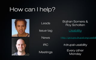 How can I help?
                      Bojhan Somers &
          Leads
                       Roy Scholten
         Issue tag          Usability

          News       http://groups.drupal.org/usabili


           IRC         #drupal-usability
                          Every other
         Meetings
                           Monday
 