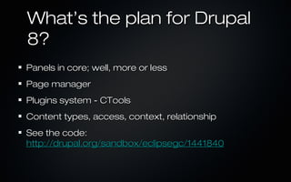 What’s the plan for Drupal
8?
Panels in core; well, more or less
Page manager
Plugins system - CTools
Content types, access, context, relationship
See the code:
http://drupal.org/sandbox/eclipsegc/1441840
 