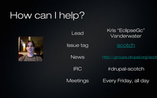 How can I help?
                         Kris “EclipseGc”
            Lead
                          Vanderwater
           Issue tag          scotch

            News       http://groups.drupal.org/scotc
                       http://groups.drupal.org/scot


             IRC         #drupal-scotch

           Meetings    Every Friday, all day
 