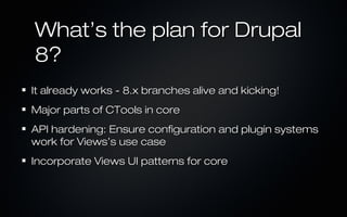 What’s the plan for Drupal
8?
It already works - 8.x branches alive and kicking!
Major parts of CTools in core
API hardening: Ensure configuration and plugin systems
work for Views’s use case
Incorporate Views UI patterns for core
 