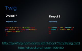 Twig
  Drupal 7                                        Drupal 8
   region.tpl.php                                region.twig


  <?php if ($content): ?> <div class="<?php      {% if content %} <div {{ attributes }}>
  print $classes; ?>"> <?php print $content; ?     {{ content }}  </div>{% endif %}
  > </div><?php endif; ?>                         %}
  ?>                                              %}
  ?>




http://symfony.com/doc/current/book/templating.html
                    http://drupal.org/node/1499460
 
