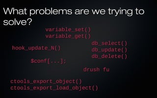What problems are we trying to
solve?
           variable_set()
           variable_get()
                            db_select()
 hook_update_N()            db_update()
                            db_delete()
       $conf[...];
                       drush fu

 ctools_export_object()
 ctools_export_load_object()
 