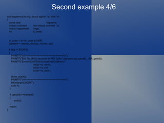 Second example 4/6 void sigdemux(int sig, struct siginfo *si, void *v) { const char *signame; //struct ucontext *sc=(struct ucontext *)v; //struct sigcontext *regs; int si_code; si_code = si->si_code & 0xffff;  signame = search_dict(sig_names, sig); if (sig != SIGINT)  { PRINTF("\n!==========================!\n"); PRINTF("SIG %s (#%i) received in PID %ld\n",signame,sig,syscall(__NR_gettid)); PRINTF("Errno\t%i\nPID\t%i\naddr\t0x%08x\n\n", (int)si->si_errno, (int)si->si_pid, (int)si->si_addr); show_stack(); PRINTF("\n!==========================!\n"); kill(mainpid,SIGINT); exit(-1); } if (getpid()==mainpid)  { exit(0); } return; } 