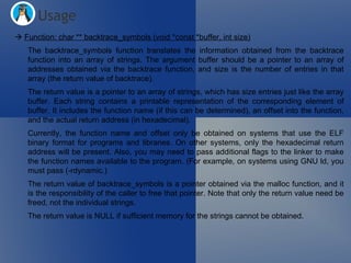    Function: char ** backtrace_symbols (void *const *buffer, int size) The backtrace_symbols function translates the information obtained from the backtrace function into an array of strings. The argument buffer should be a pointer to an array of addresses obtained via the backtrace function, and size is the number of entries in that array (the return value of backtrace). The return value is a pointer to an array of strings, which has size entries just like the array buffer. Each string contains a printable representation of the corresponding element of buffer. It includes the function name (if this can be determined), an offset into the function, and the actual return address (in hexadecimal). Currently, the function name and offset only be obtained on systems that use the ELF binary format for programs and libraries. On other systems, only the hexadecimal return address will be present. Also, you may need to pass additional flags to the linker to make the function names available to the program. (For example, on systems using GNU ld, you must pass (-rdynamic.) The return value of backtrace_symbols is a pointer obtained via the malloc function, and it is the responsibility of the caller to free that pointer. Note that only the return value need be freed, not the individual strings. The return value is NULL if sufficient memory for the strings cannot be obtained. Usage 