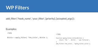 WP Filters
<?php
$title = apply_filter( ‘the_title’, $title );
<?php
function wporg_filter_title($title) {
return 'The ' . $title . ' was filtered';
}
add_filter('the_title', 'wporg_filter_title');
add_filter ( 'hook_name', 'your_filter', [priority], [accepted_args] );
Examples:
 