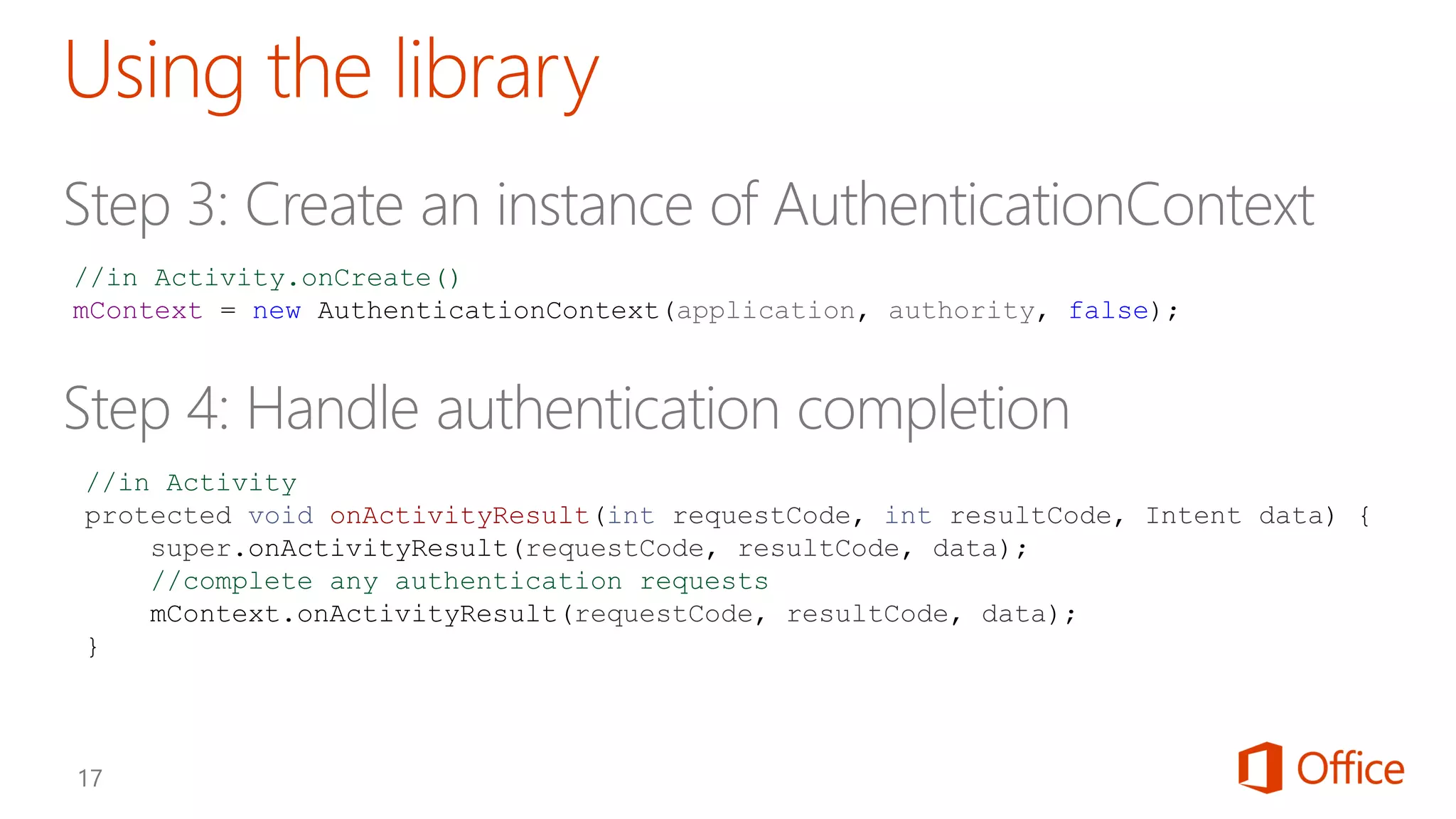 //in Activity
protected void onActivityResult(int requestCode, int resultCode, Intent data) {
super.onActivityResult(requestCode, resultCode, data);
//complete any authentication requests
mContext.onActivityResult(requestCode, resultCode, data);
}
//in Activity.onCreate()
mContext = new AuthenticationContext(application, authority, false);
 
