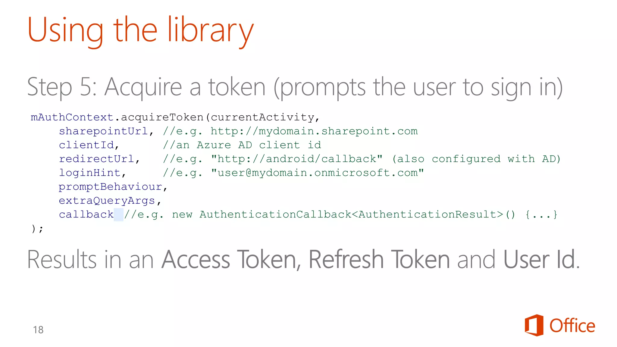 mAuthContext.acquireToken(currentActivity,
sharepointUrl, //e.g. http://mydomain.sharepoint.com
clientId, //an Azure AD client id
redirectUrl, //e.g. "http://android/callback" (also configured with AD)
loginHint, //e.g. "user@mydomain.onmicrosoft.com"
promptBehaviour,
extraQueryArgs,
callback //e.g. new AuthenticationCallback<AuthenticationResult>() {...}
);
 