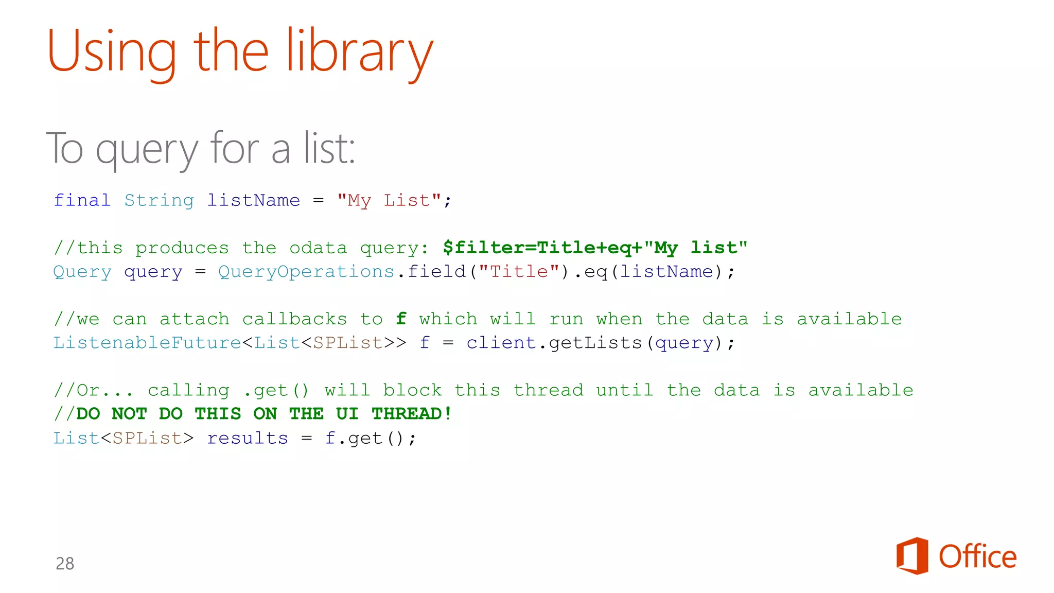 final String listName = "My List";
//this produces the odata query: $filter=Title+eq+"My list"
Query query = QueryOperations.field("Title").eq(listName);
//we can attach callbacks to f which will run when the data is available
ListenableFuture<List<SPList>> f = client.getLists(query);
//Or... calling .get() will block this thread until the data is available
//DO NOT DO THIS ON THE UI THREAD!
List<SPList> results = f.get();
 