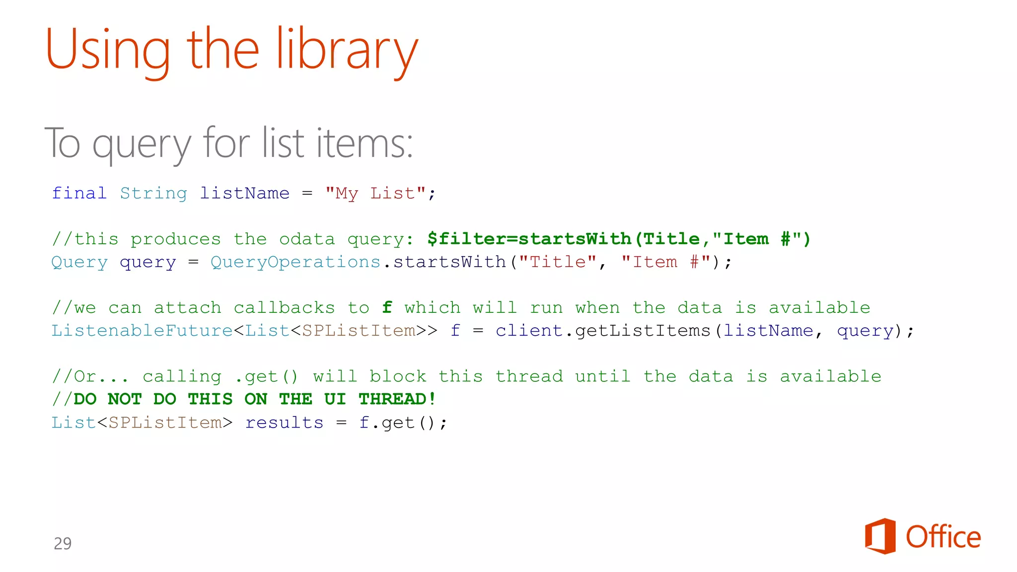 final String listName = "My List";
//this produces the odata query: $filter=startsWith(Title,"Item #")
Query query = QueryOperations.startsWith("Title", "Item #");
//we can attach callbacks to f which will run when the data is available
ListenableFuture<List<SPListItem>> f = client.getListItems(listName, query);
//Or... calling .get() will block this thread until the data is available
//DO NOT DO THIS ON THE UI THREAD!
List<SPListItem> results = f.get();
 