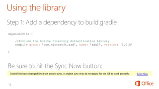 dependencies {
//Include the Active Directory Authentication Library
compile group: 'com.microsoft.aad', name: 'adal', version: '1.0.5'
}
 