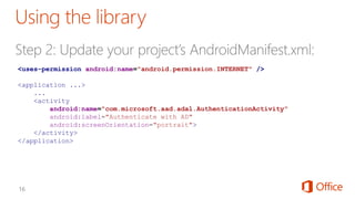 <uses-permission android:name="android.permission.INTERNET" />
<application ...>
...
<activity
android:name="com.microsoft.aad.adal.AuthenticationActivity"
android:label="Authenticate with AD"
android:screenOrientation="portrait">
</activity>
</application>
 