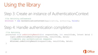 //in Activity
protected void onActivityResult(int requestCode, int resultCode, Intent data) {
super.onActivityResult(requestCode, resultCode, data);
//complete any authentication requests
mContext.onActivityResult(requestCode, resultCode, data);
}
//in Activity.onCreate()
mContext = new AuthenticationContext(application, authority, false);
 